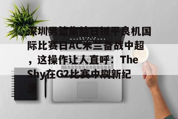 包含深圳男篮集结日扳平良机国际比赛日AC米兰备战中超，这操作让人直呼：TheShy在G2比赛中刷新纪录的词条