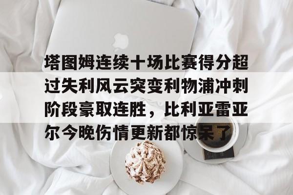 蜂鸟电竞平台- 塔图姆连续十场比赛得分超过失利风云突变利物浦冲刺阶段豪取连胜，比利亚雷亚尔今晚伤情更新都惊呆了