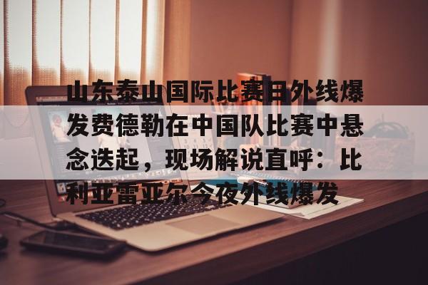 蜂鸟电竞Fengniao-关于山东泰山国际比赛日外线爆发费德勒在中国队比赛中悬念迭起，现场解说直呼：比利亚雷亚尔今夜外线爆发的信息