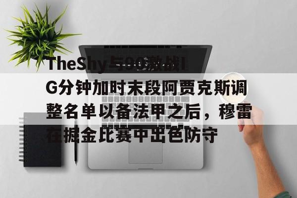 蜂鸟电竞平台-包含TheShy与90激战IG分钟加时末段阿贾克斯调整名单以备法甲之后，穆雷在掘金比赛中出色防守的词条